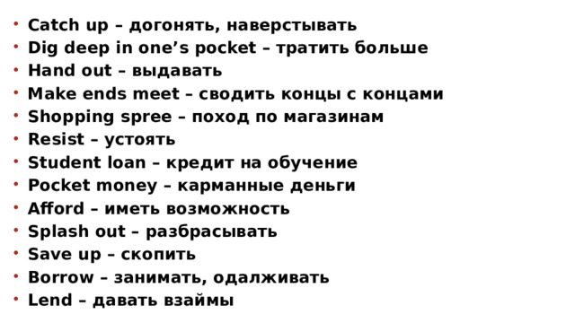 Catch up – догонять, наверстывать Dig deep in one’s pocket – тратить больше Hand out – выдавать Make ends meet – сводить концы с концами Shopping spree – поход по магазинам Resist – устоять Student loan – кредит на обучение Pocket money – карманные деньги Afford – иметь возможность Splash out – разбрасывать Save up – скопить Borrow – занимать, одалживать Lend – давать взаймы   