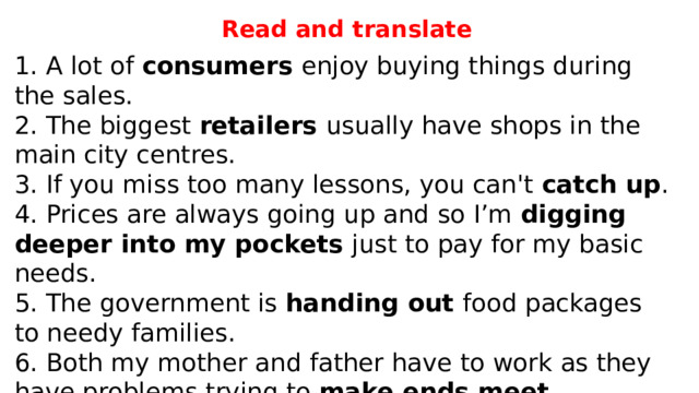 Read and translate 1. A lot of consumers enjoy buying things during the sales. 2. The biggest retailers usually have shops in the main city centres. 3. If you miss too many lessons, you can't catch up . 4. Prices are always going up and so I’m digging deeper into my pockets just to pay for my basic needs. 5. The government is handing out food packages to needy families. 6. Both my mother and father have to work as they have problems trying to make ends meet . 