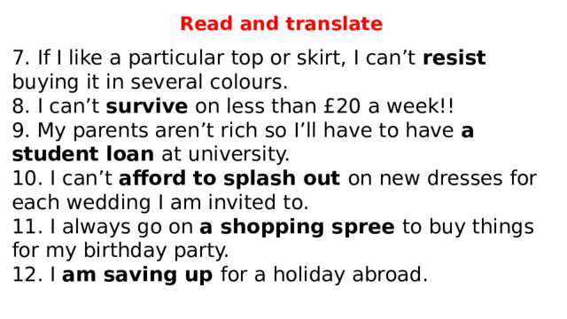 Read and translate 7. If I like a particular top or skirt, I can’t resist buying it in several colours. 8. I can’t survive on less than £20 a week!! 9. My parents aren’t rich so I’ll have to have a student loan at university. 10. I can’t afford  to splash out on new dresses for each wedding I am invited to. 11. I always go on a shopping spree to buy things for my birthday party. 12. I am saving up for a holiday abroad. 