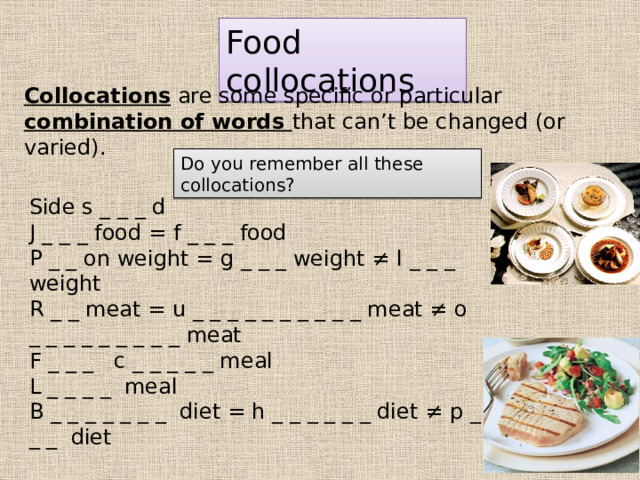 Food collocations Collocations are some specific or particular combination of words that can’t be changed (or varied). Do you remember all these collocations? Side s _ _ _ d J _ _ _ food = f _ _ _ food P _ _ on weight = g _ _ _ weight ≠ l _ _ _ weight R _ _ meat = u _ _ _ _ _ _ _ _ _ _ meat ≠ o _ _ _ _ _ _ _ _ _ meat F _ _ _ c _ _ _ _ _ meal L _ _ _ _ meal B _ _ _ _ _ _ _ diet = h _ _ _ _ _ _ diet ≠ p _ _ _ diet 
