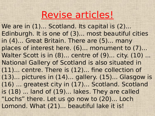 Revise articles! We are in (1)... Scotland. Its capital is (2)... Edinburgh. It is one of (3)... most beautiful cities in (4)... Great Britain. There are (5)... many places of interest here. (6)... monument to (7)... Walter Scott is in (8)... centre of (9)... city. (10) ... National Gallery of Scotland is also situated in (11)... centre. There is (12)... fine collection of (13)... pictures in (14)... gallery. (15)... Glasgow is (16) ... greatest city in (17)... Scotland. Scotland is (18) ... land of (19)... lakes. They are called “Lochs” there. Let us go now to (20)... Loch Lomond. What (21)... beautiful lake it is! 