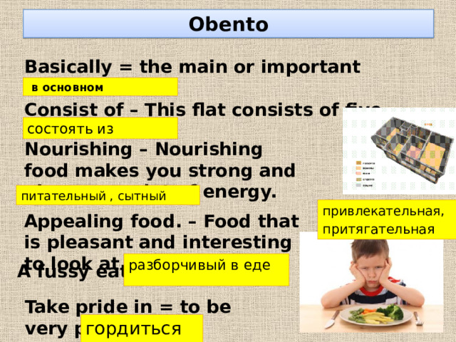 Obento Basically = the main or important idea   в основном Consist of – This flat consists of five rooms . состоять из Nourishing – Nourishing food makes you strong and gives you a lot of energy. питательный , сытный привлекательная , притягательная Appealing food. – Food that is pleasant and interesting to look at and to eat. разборчивый в еде A fussy eater. Take pride in = to be very proud of sth гордиться 