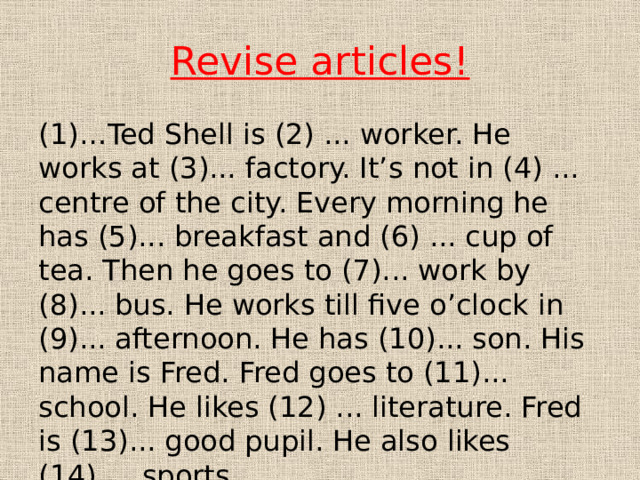 Revise articles! (1)…Ted Shell is (2) ... worker. He works at (3)... factory. It’s not in (4) ... centre of the city. Every morning he has (5)... breakfast and (6) ... cup of tea. Then he goes to (7)... work by (8)... bus. He works till five o’clock in (9)... afternoon. He has (10)... son. His name is Fred. Fred goes to (11)... school. He likes (12) ... literature. Fred is (13)... good pupil. He also likes (14) ... sports. 