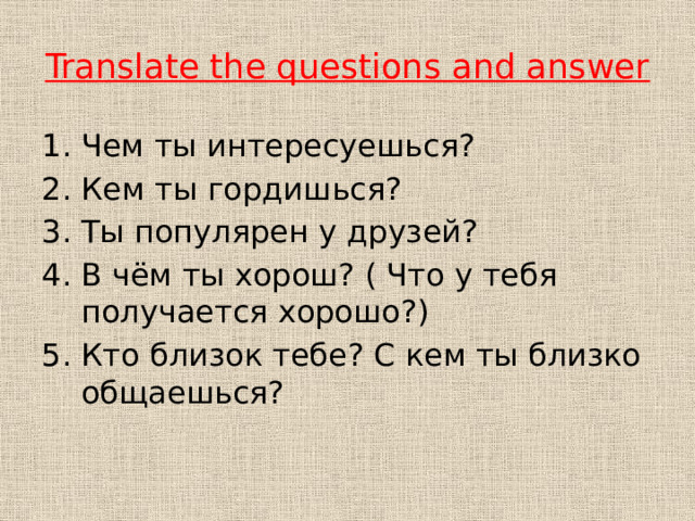 Translate the questions and answer Чем ты интересуешься? Кем ты гордишься? Ты популярен у друзей? В чём ты хорош? ( Что у тебя получается хорошо?) Кто близок тебе? С кем ты близко общаешься? 