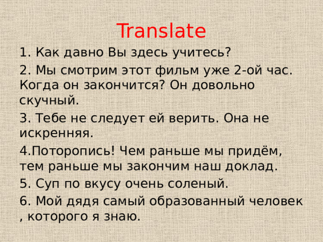 Translate 1. Как давно Вы здесь учитесь? 2. Мы смотрим этот фильм уже 2-ой час. Когда он закончится? Он довольно скучный. 3. Тебе не следует ей верить. Она не искренняя. 4.Поторопись! Чем раньше мы придём, тем раньше мы закончим наш доклад. 5. Суп по вкусу очень соленый. 6. Мой дядя самый образованный человек , которого я знаю. 