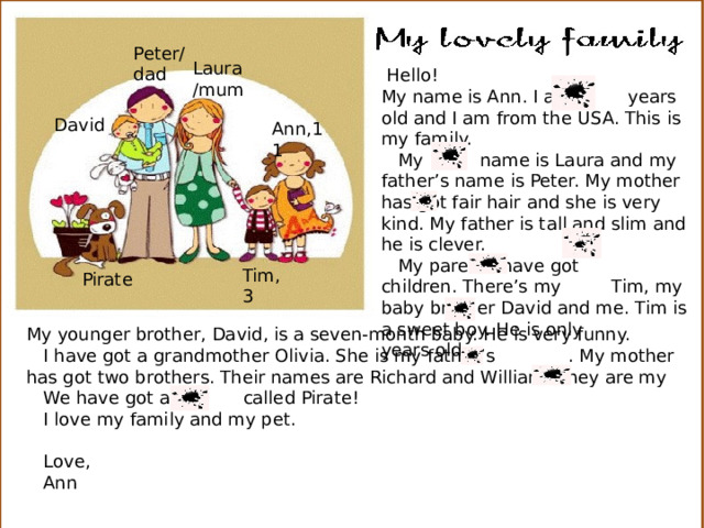 Peter/ dad Laura/mum  Hello! My name is Ann. I am years old and I am from the USA. This is my family.  My name is Laura and my father’s name is Peter. My mother has got fair hair and she is very kind. My father is tall and slim and he is clever.  My parents have got children. There’s my Tim, my baby brother David and me. Tim is a sweet boy. He is only years old. David Ann,11 Tim,3 Pirate My younger brother, David, is a seven-month baby. He is very funny.  I have got a grandmother Olivia. She is my father’s . My mother has got two brothers. Their names are Richard and William. They are my  We have got a called Pirate!  I love my family and my pet.  Love,  Ann 