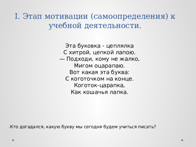 I. Этап мотивации (самоопределения) к учебной деятельности.   Эта буковка - цеплялка  С хитрой, цепкой лапою.  — Подходи, кому не жалко,  Мигом оцарапаю.  Вот какая эта буква:  С коготочком на конце.  Коготок-царапка,  Как кошачья лапка. - Кто догадался, какую букву мы сегодня будем учиться писать? 