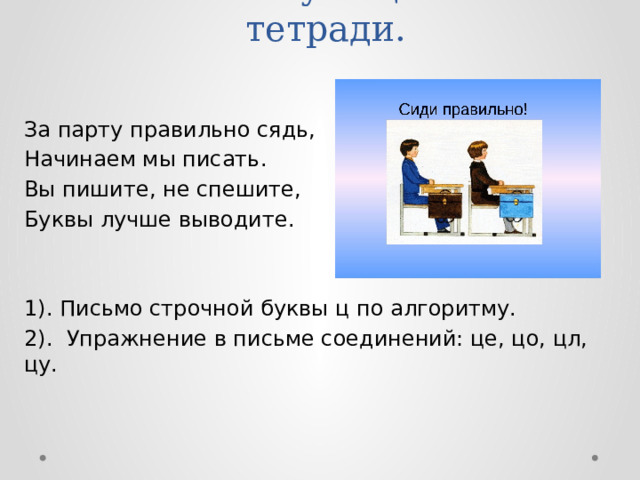 V. Письмо учащимися в тетради.   За парту правильно сядь, Начинаем мы писать. Вы пишите, не спешите, Буквы лучше выводите. 1). Письмо строчной буквы ц по алгоритму. 2). Упражнение в письме соединений: це, цо, цл, цу. 