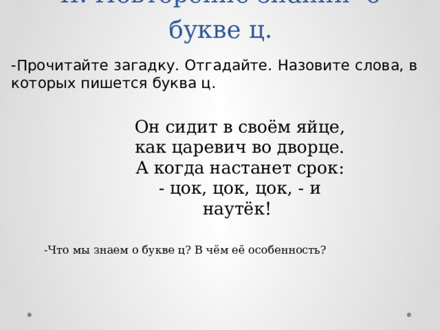 -Прочитайте загадку. Отгадайте. Назовите слова, в которых пишется буква ц. II. Повторение знаний о букве ц.   Он сидит в своём яйце, как царевич во дворце. А когда настанет срок: - цок, цок, цок, - и наутёк! -Что мы знаем о букве ц? В чём её особенность? 