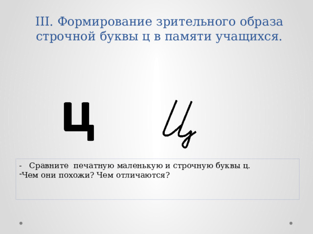 III. Формирование зрительного образа строчной буквы ц в памяти учащихся.   - Сравните печатную маленькую и строчную буквы ц. Чем они похожи? Чем отличаются? 