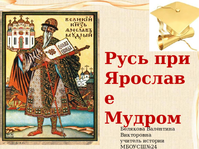 Русь при Ярославе Мудром Белякова Валентина Викторовна учитель истории МБОУСШ№24 г. Дзержинск 