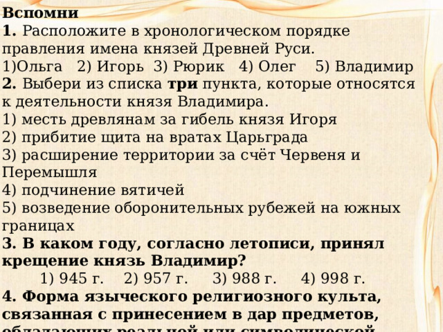 Вспомни 1.  Расположите в хронологическом порядке правления имена князей Древней Руси. 1)Ольга 2) Игорь 3) Рюрик 4) Олег 5) Владимир 2.  Выбери из списка  три  пункта, которые относятся к деятельности князя Владимира. 1) месть древлянам за гибель князя Игоря  2) прибитие щита на вратах Царьграда  3) расширение территории за счёт Червеня и Перемышля  4) подчинение вятичей  5) возведение оборонительных рубежей на южных границах 3. В каком году, согласно летописи, принял крещение князь Владимир?  1) 945 г. 2) 957 г. 3) 988 г. 4) 998 г. 4. Форма языческого религиозного культа, связанная с принесением в дар предметов, обладающих реальной или символической ценностью для дарителя, — это _________ _. 