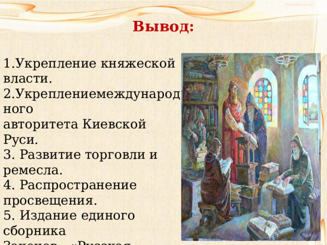 Вывод: Укрепление княжеской власти. 2.Укреплениемеждународного авторитета Киевской Руси. 3. Развитие торговли и ремесла. 4. Распространение просвещения. 5. Издание единого сборника Законов «Русская Правда» 