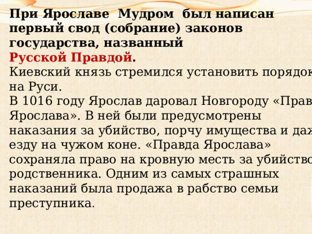 При Ярославе Мудром был написан первый свод (собрание) законов государства, названный  Русской Правдой . Киевский князь стремился установить порядок на Руси. В 1016 году Ярослав даровал Новгороду «Правду Ярослава». В ней были предусмотрены наказания за убийство, порчу имущества и даже езду на чужом коне. «Правда Ярослава» сохраняла право на кровную месть за убийство родственника. Одним из самых страшных наказаний была продажа в рабство семьи преступника . 
