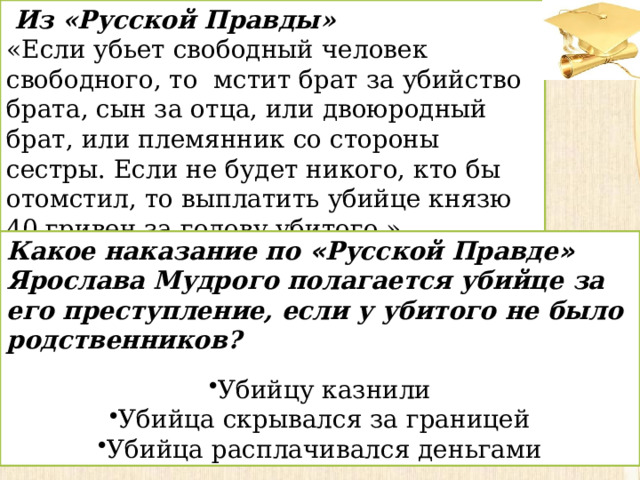 Из «Русской Правды» «Если убьет свободный человек свободного, то  мстит брат за убийство брата, сын за отца, или двоюродный брат, или племянник со стороны сестры. Если не будет никого, кто бы отомстил, то выплатить убийце князю 40 гривен за голову убитого.» Какое наказание по « Русской Правде » Ярослава Мудрого полагается убийце за его преступление, если у убитого не было родственников? Убийцу казнили Убийца скрывался за границей Убийца расплачивался деньгами 