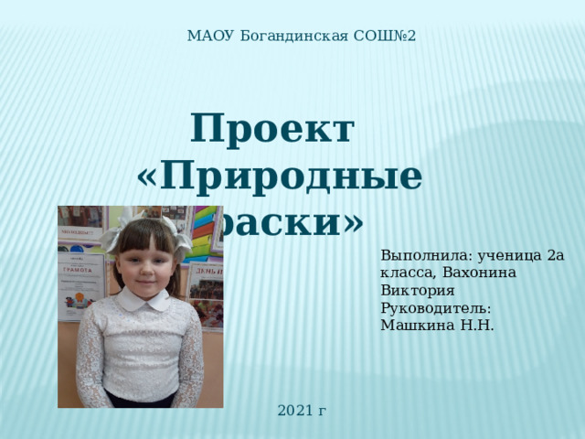 МАОУ Богандинская СОШ№2 Проект «Природные краски» Выполнила: ученица 2а класса, Вахонина Виктория Руководитель: Машкина Н.Н. 2021 г  