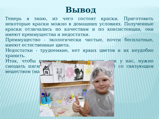 Вывод Теперь я знаю, из чего состоят краски. Приготовить некоторые краски можно в домашних условиях. Полученные краски отличались по качествам и по консистенции, они имеют преимущества и недостатки. Преимущество - экологически чистые, почти бесплатные, имеют естественные цвета. Недостатки - трудоемкие, нет ярких цветов и их неудобно хранить. Итак, чтобы приготовить такие краски, как у нас, нужно смешать пигмент (мел, уголь, глину, ягоду) со связующим веществом (масло, яйцо, вода, клей, мёд). 