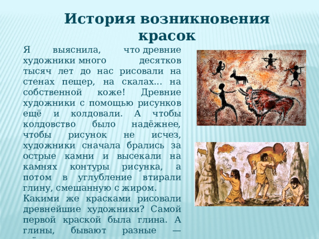 История возникновения красок Я выяснила, что древние художники много десятков тысяч лет до нас рисовали на стенах пещер, на скалах... на собственной коже! Древние художники с помощью рисунков ещё и колдовали. А чтобы колдовство было надёжнее, чтобы рисунок не исчез, художники сначала брались за острые камни и высекали на камнях контуры рисунка, а потом в углубление втирали глину, смешанную с жиром. Какими же красками рисовали древнейшие художники? Самой первой краской была глина. А глины, бывают разные — жёлтые, красные, зеленоватые, белые... Чёрный цвет давала копоть, сажу. 