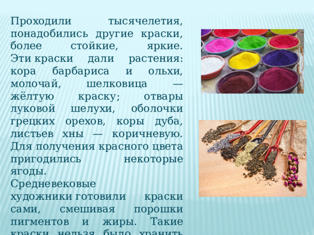 Проходили тысячелетия, понадобились другие краски, более стойкие, яркие. Эти краски дали растения: кора барбариса и ольхи, молочай, шелковица — жёлтую краску; отвары луковой шелухи, оболочки грецких орехов, коры дуба, листьев хны — коричневую. Для получения красного цвета пригодились некоторые ягоды. Средневековые художники готовили краски сами, смешивая порошки пигментов и жиры. Такие краски нельзя было хранить дольше одного дня, так как при контакте с воздухом они окислялись и затвердевали. 