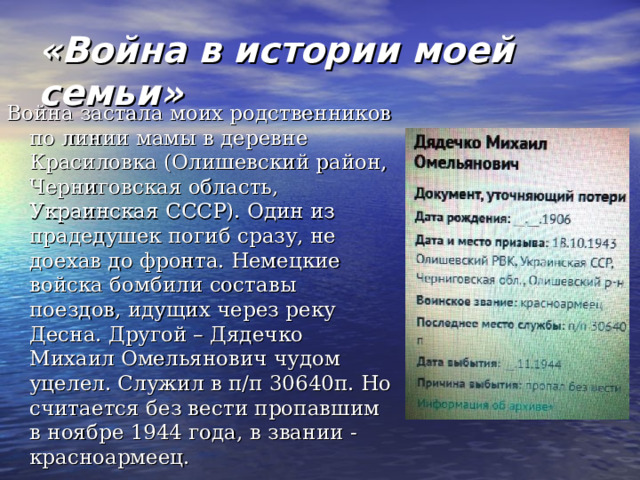 «Война в истории моей семьи» Война застала моих родственников по линии мамы в деревне Красиловка (Олишевский район, Черниговская область, Украинская СССР). Один из прадедушек погиб сразу, не доехав до фронта. Немецкие войска бомбили составы поездов, идущих через реку Десна. Другой – Дядечко Михаил Омельянович чудом уцелел. Служил в п/п 30640п. Но считается без вести пропавшим в ноябре 1944 года, в звании - красноармеец. 