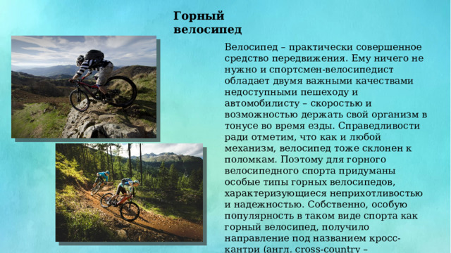 Горный велосипед Велосипед – практически совершенное средство передвижения. Ему ничего не нужно и спортсмен-велосипедист обладает двумя важными качествами недоступными пешеходу и автомобилисту – скоростью и возможностью держать свой организм в тонусе во время езды. Справедливости ради отметим, что как и любой механизм, велосипед тоже склонен к поломкам. Поэтому для горного велосипедного спорта придуманы особые типы горных велосипедов, характеризующиеся неприхотливостью и надежностью. Собственно, особую популярность в таком виде спорта как горный велосипед, получило направление под названием кросс-кантри (англ. cross-country – пересеченная местность). Это гонки по пересеченной местности со спусками, затяжными подъемами, скоростными и техническими участками. 