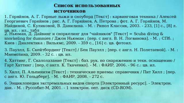 Список использованных источников 1. Горяйнов, А. Г. Горные лыжи и сноуборд [Текст] : карвинговая техника / Алексей Георгиевич Горяйнов ; рис. А. Г. Горяйнов, А. Петрова ; фот. А. Г. Горяйнов, М. Найдиной, С. Куликовой, В. Данилина. - М. : Рипол Классик, 2003. - 233, [1] с., [8] л. цв. ил. : ил., табл 2. Ньюман, Д. Дайвинг и сноркелинг для 