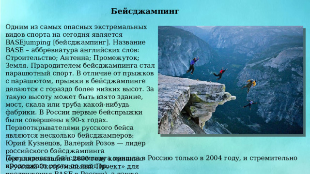Бейсджампинг Одним из самых опасных экстремальных видов спорта на сегодня является BASEjumping [бейсджампинг]. Название BASE – аббревиатура английских слов: Строительство; Антенна; Промежуток; Земля. Прародителем бейсджампинга стал парашютный спорт. В отличие от прыжков с парашютом, прыжки в бейсджампинге делаются с гораздо более низких высот. За такую высоту может быть взято здание, мост, скала или труба какой-нибудь фабрики. В России первые бейспрыжки были совершены в 90-х годах. Первооткрывателями русского бейса являются несколько бейсджамперов: Юрий Кузнецов, Валерий Розов — лидер российского бэйсджампинга (организовавший в 2000 году компанию «Русский Экстремальный Проект» для продвижения BASE в России), а также Денис Ленчевский и Дмитрий Киселев. Популярность бейсджампинга пришла в Россию только в 2004 году, и стремительно продолжает расти до сих пор. 