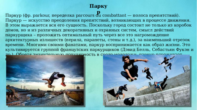 Паркур Паркур (фр. parkour, переделка parcours du combattant — полоса препятствий). Паркур — искусство преодоления препятствий, возникающих в процессе движения. В этом выражается вся его сущность. Поскольку город состоит не только из коробок домов, но и из различных декоративных и охранных систем, смысл действий паркурщика – проложить оптимальный путь через все это нагромождение архитектурных излишеств (перила, парапеты, стены и т.д.), за наименьший отрезок времени. Многими своими фанатами, паркур воспринимается как образ жизни. Это культивируется группой французских паркурщиков (Дэвид Белль, Себастьян Фукэн и др.). Обретя значительную популярность в среде молодежи, паркур переживает бурный рост по всему миру. 