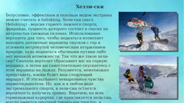  Хелли-ски Безусловно, эффектным и опасным видом экстрима можно считать и heliskiing. Хели-ски (англ. Heliskiing) - версия горного лыжного спорта, фрирайда, сущность которого состоит в спуске на нетронутых снежных склонах. Использование вертолета для того, чтобы подняться позволяет находить различные варианты спусков с гор в условиях нетронутой человеческим вторжением природе, куда подняться обычными путями либо нет никакой возможности. Так что же такое хели-ски? Сначала вертолет сбрасывает вас на горную вершину, а затем вы самостоятельно спускаетесь с этой вершины на лыжах. Разумеется, невозможно предугадать, каким будет ваш следующий маршрут. И это вызывает невыразимые чувства первооткрывателя. Но, как и в любом виде экстремального спорта, в хели-ски остается вероятность получить травму. Впрочем, на всех горнолыжных курортах, где практикуется хели-ски, всегда имеется опытный тренер-инструктор, и выполнение всех его требований и наставлений поможет вам насладиться природой гор без особой опасности. 