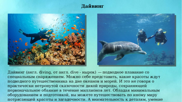 Дайвинг Дайвинг (англ. diving, от англ. dive - нырок) — подводное плавание со специальным снаряжением. Можно себе представить, какие красоты ждут подводного путешественника на дне океанов и морей. И это не говоря о практически нетронутой сказочности дикой природы, сохраняющей первоначальное обаяние в течение миллионов лет. Обладая минимальным оборудованием и подготовкой, вы можете путешествовать по иному миру потрясающей красоты и загадочности. А внимательность к деталям, умение слушать инструктора и здравый смысл сведут опасности подводного пребывания к минимуму. 