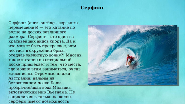 Серфинг Серфинг (англ. surfing - серфинга - перемещение) — это катание по волне на досках различного размера. Серфинг – это один из красивейших видов спорта. Да и что может быть прекраснее, чем нестись в окружении брызг, оседлав океанскую волну?! Многих такое катание на специальной доске привлекает и тем, что места, где можно этим заниматься, очень живописны. Огромные пляжи Австралии, пальмы на белоснежном песке Бали, прозрачнейшая вода Мальдив, экзотический мир Вьетнама. Не зацикливаясь только на волне, серферы имеют возможность ознакомиться с экзотическими странами через призму собственного опыта. 