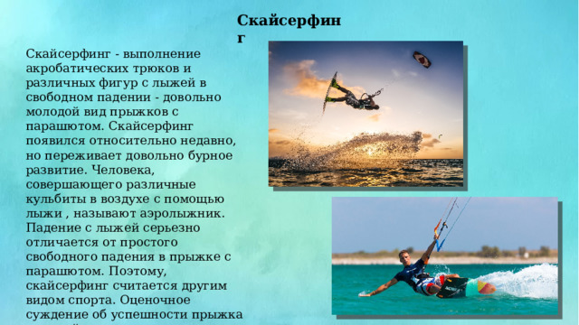 Скайсерфинг Скайсерфинг - выполнение акробатических трюков и различных фигур с лыжей в свободном падении - довольно молодой вид прыжков с парашютом. Скайсерфинг появился относительно недавно, но переживает довольно бурное развитие. Человека, совершающего различные кульбиты в воздухе с помощью лыжи , называют аэролыжник. Падение с лыжей серьезно отличается от простого свободного падения в прыжке с парашютом. Поэтому, скайсерфинг считается другим видом спорта. Оценочное суждение об успешности прыжка с лыжей, выносят на основе видеоматериала заснятого режиссером, также совершающим прыжок с парашютом. 