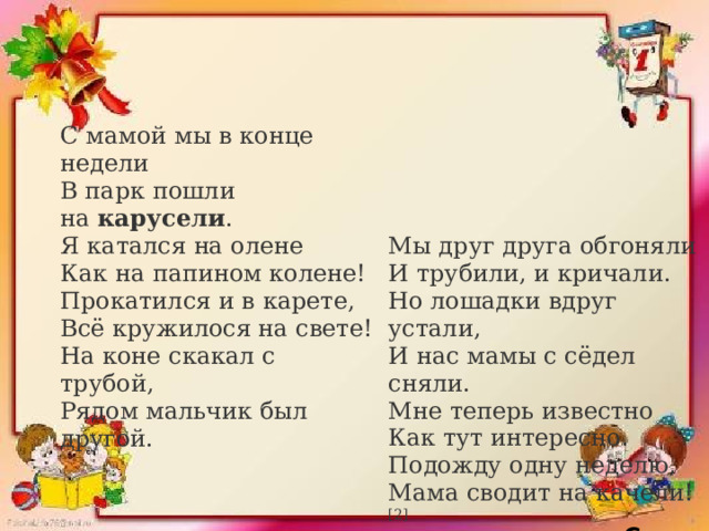 С мамой мы в конце недели  В парк пошли на  карусели .  Я катался на олене  Как на папином колене!  Прокатился и в карете,  Всё кружилося на свете!  На коне скакал с трубой,  Рядом мальчик был другой.  Мы друг друга обгоняли  И трубили, и кричали.  Но лошадки вдруг устали,   И нас мамы с сёдел сняли.  Мне теперь известно  Как тут интересно.  Подожду одну неделю,  Мама сводит на качели! [2]   С. Талаев 