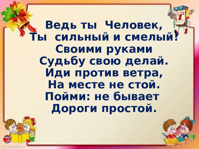Ведь ты Человек, Ты сильный и смелый! Своими руками Судьбу свою делай. Иди против ветра, На месте не стой. Пойми: не бывает Дороги простой. 