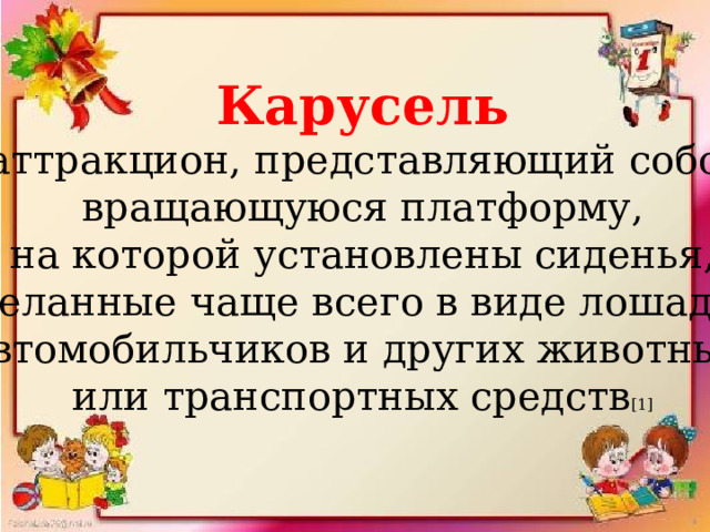 Карусель   аттракцион, представляющий собой  вращающуюся платформу, на которой установлены сиденья,  сделанные чаще всего в виде лошадок, автомобильчиков и других животных или транспортных средств [1] 