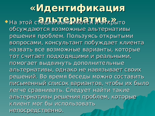 «Идентификация альтернатив.» На этой стадии выясняются и открыто обсуждаются возможные альтернативы решения проблем. Пользуясь открытыми вопросами, консультант побуждает клиента назвать все возможные варианты, которые тот считает подходящими и реальными, помогает выдвинуть дополнительные альтернативы, однако не навязывает своих решений. Во время беседы можно составить письменный список вариантов, чтобы их было легче сравнивать. Следует найти такие альтернативы решения проблем, которые клиент мог бы использовать непосредственно. 