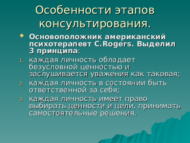 Особенности этапов консультирования. Основоположник американский психотерапевт C.Rogers . Выделил 3 принципа : каждая личность обладает безусловной ценностью и заслушивается уважения как таковая; каждая личность в состоянии быть ответственной за себя; каждая личность имеет право выбирать ценности и цели, принимать самостоятельные решения. 