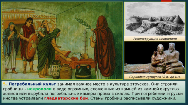 Реконструкция некрополя Тарквиния Саркофаг супругов VI в. до н.э. 5. Погребальный культ занимал важное место в культуре этрусков. Они строили гробницы - некрополи в виде огромных, сложенных из камней из камней округлых холмов или вырубали погребальные камеры  прямо в скалах. При погребении этруски иногда устраивали гладиаторские бои . Стены гробниц расписывали художники. 