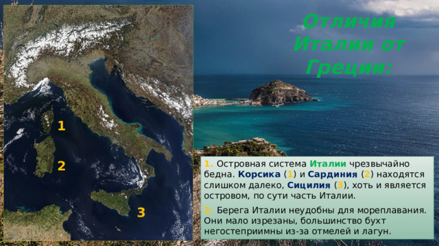 Отличия Италии от Греции: 1 2 1. Островная система Италии чрезвычайно бедна. Корсика ( 1 ) и Сардиния ( 2 ) находятся слишком далеко, Сицилия ( 3 ), хоть и является островом, по сути часть Италии. 2. Берега Италии неудобны для мореплавания. Они мало изрезаны, большинство бухт негостеприимны из-за отмелей и лагун. 3 
