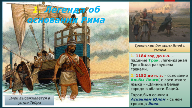 1. Легенда об основании Рима Троянские беглецы Эней с сыном 1. 1184 год до н.э. – падение Трои . Легендарная Троя была разрушена греками. 2. 1152 до н. э. – основание Альбы Лонги ( с латинского языка - «Длинный белый город» в области Лаций. Город был основан Асканием Юлом – сыном троянца Энея . Эней высаживается в устье Тибра 