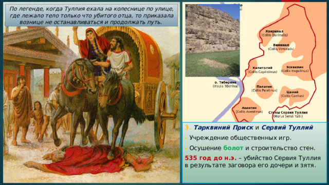 По легенде, когда Туллия ехала на колеснице по улице, где лежало тело только что убитого отца, то приказала вознице не останавливаться и продолжать путь. 3. Тарквиний Приск и Сервий Туллий - Учреждение общественных игр. - Осушение болот и строительство стен. 535 год до н.э. – убийство Сервия Туллия в результате заговора его дочери и зятя. 