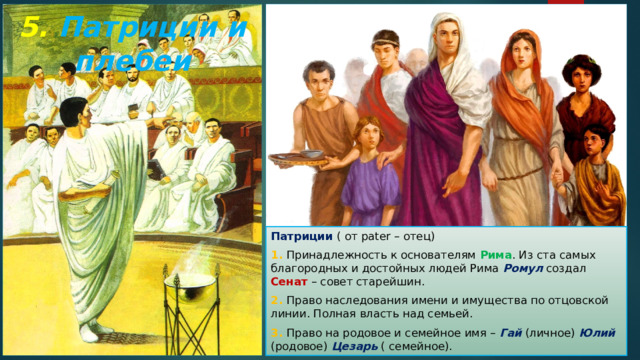 5. Патриции и плебеи Патриции ( от pater – отец) 1. Принадлежность к основателям Рима . Из ста самых благородных и достойных людей Рима Ромул создал Сенат – совет старейшин. 2. Право наследования имени и имущества по отцовской линии. Полная власть над семьей. 3. Право на родовое и семейное имя – Гай  (личное) Юлий (родовое) Цезарь ( семейное). 