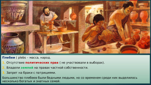 Плебеи ( plebs – масса, народ. 1. Отсутствие политических прав ( не участвовали в выборах). 2. Владели землей на правах частной собственности. 3. Запрет на браки с патрициями. Большинство плебеев были бедными людьми, но со временем среди них выделилось несколько богатых и знатных семей. 