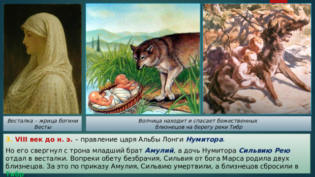 Весталка – жрица богини Весты Волчица находит и спасает божественных близнецов на берегу реки Тибр 3. VIII век до н. э. – правление царя Альбы Лонги Нумитора . Но его свергнул с трона младший брат Амулий , а дочь Нумитора Сильвию Рею отдал в весталки. Вопреки обету безбрачия, Сильвия от бога Марса родила двух близнецов. За это по приказу Амулия, Сильвию умертвили, а близнецов сбросили в Тибр . 