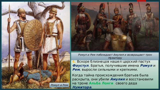 Ромул и Рем побеждают Амулия и возвращают трон Нумитору 4. Вскоре близнецов нашел царский пастух Фаустул . Братья, получившие имена Ромул и Рем , выросли сильными и крепкими. Когда тайна происхождения братьев была раскрыта, они убили Амулия и восстановили на троне Альба Лонги своего деда Нумитора . Ромул и Рем 