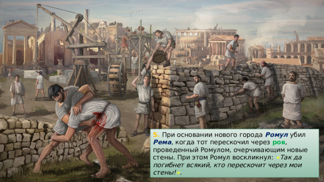 5. При основании нового города Ромул убил Рема , когда тот перескочил через ров , проведенный Ромулом, очерчивающим новые стены. При этом Ромул воскликнул: « Так да погибнет всякий, кто перескочит через мои стены! » . 