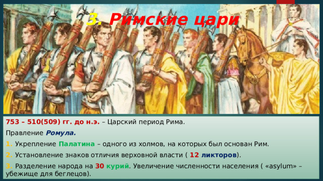 3. Римские цари 753 – 510(509) гг. до н.э. – Царский период Рима. Правление Ромула. 1. Укрепление Палатина – одного из холмов, на которых был основан Рим. 2. Установление знаков отличия верховной власти ( 12  ликторов ). 3. Разделение народа на 30  курий . Увеличение численности населения ( «asylum» – убежище для беглецов). 