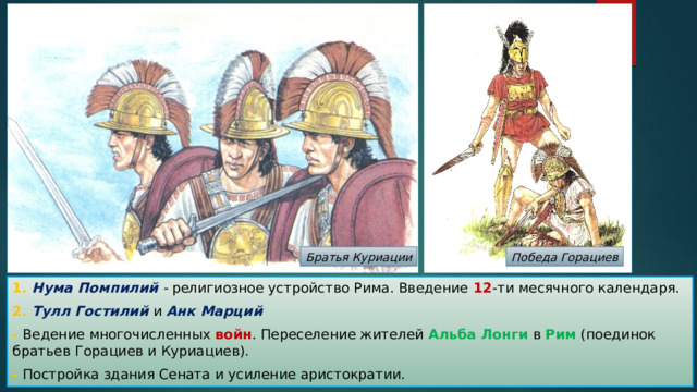 Братья Куриации Победа Горациев 1. Нума Помпилий - религиозное устройство Рима. Введение 12 -ти месячного календаря. 2. Тулл Гостилий и Анк Марций - Ведение многочисленных войн . Переселение жителей Альба Лонги в Рим (поединок братьев Горациев и Куриациев). - Постройка здания Сената и усиление аристократии. 
