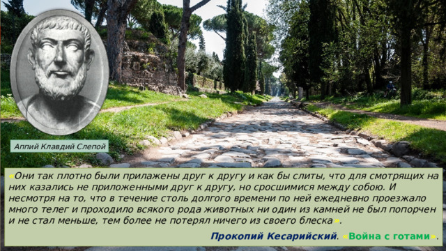 Аппий Клавдий Слепой « Они так плотно были прилажены друг к другу и как бы слиты, что для смотрящих на них казались не приложенными друг к другу, но сросшимися между собою. И несмотря на то, что в течение столь долгого времени по ней ежедневно проезжало много телег и проходило всякого рода животных ни один из камней не был попорчен и не стал меньше, тем более не потерял ничего из своего блеска » . Прокопий Кесарийский . « Война с готами » . 
