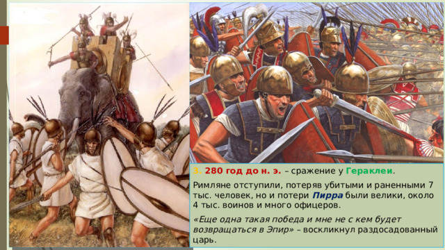 3. 280 год до н. э. – сражение у Гераклеи . Римляне отступили, потеряв убитыми и раненными 7 тыс. человек, но и потери Пирра были велики, около 4 тыс. воинов и много офицеров. «Еще одна такая победа и мне не с кем будет возвращаться в Эпир» – воскликнул раздосадованный царь. 